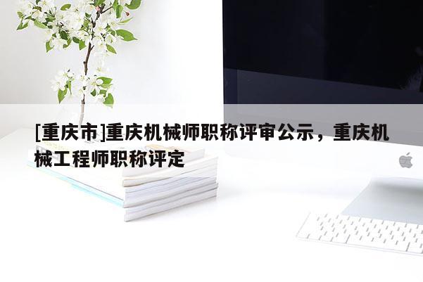 [重慶市]重慶機械師職稱評審公示，重慶機械工程師職稱評定