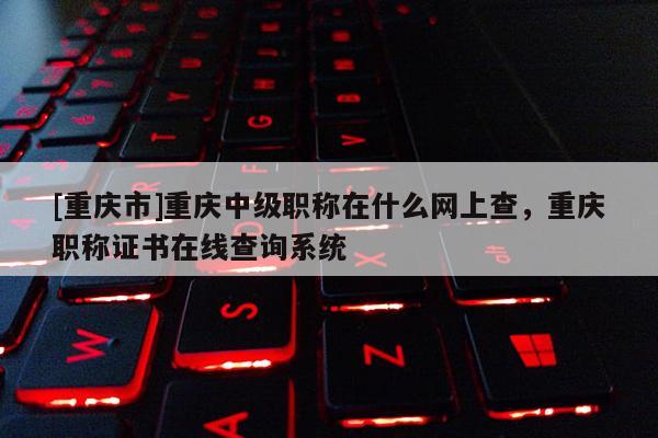 [重慶市]重慶中級職稱在什么網上查，重慶職稱證書在線查詢系統