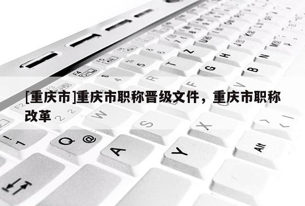[重慶市]重慶市職稱晉級文件，重慶市職稱改革