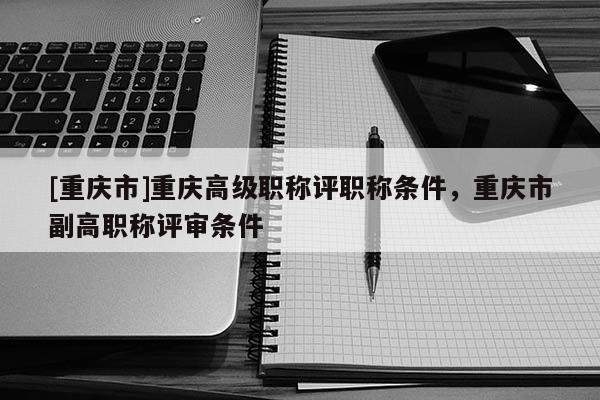 [重慶市]重慶高級職稱評職稱條件，重慶市副高職稱評審條件