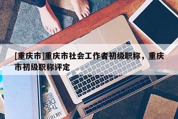 [重慶市]重慶市社會工作者初級職稱，重慶市初級職稱評定
