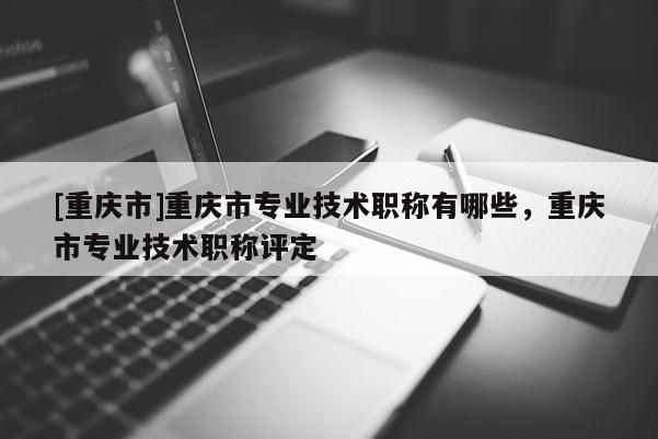 [重慶市]重慶市專業(yè)技術(shù)職稱有哪些，重慶市專業(yè)技術(shù)職稱評(píng)定