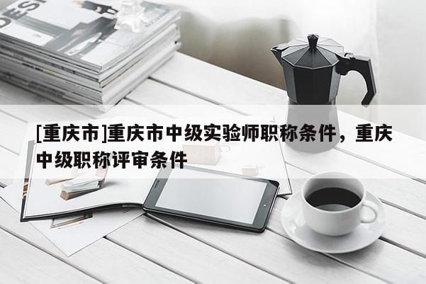 [重慶市]重慶市中級實驗師職稱條件，重慶中級職稱評審條件