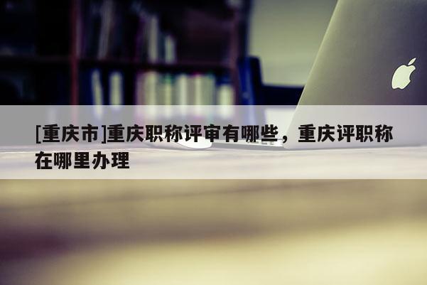 [重慶市]重慶職稱評審有哪些，重慶評職稱在哪里辦理