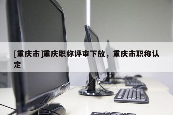 [重慶市]重慶職稱評審下放，重慶市職稱認定