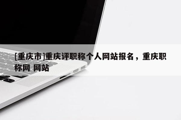 [重慶市]重慶評職稱個人網站報名，重慶職稱網 網站