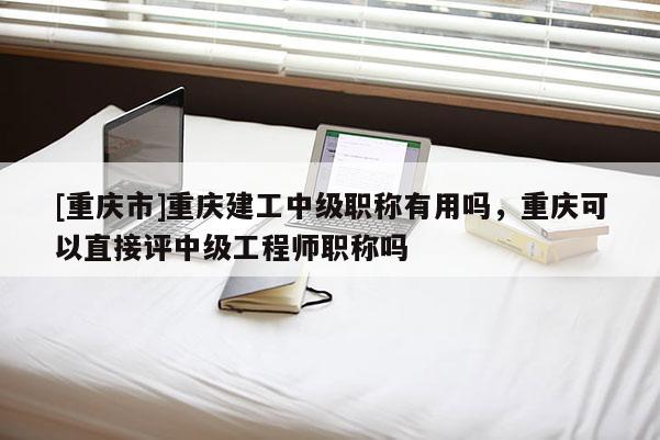 [重慶市]重慶建工中級職稱有用嗎，重慶可以直接評中級工程師職稱嗎