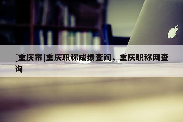 [重慶市]重慶職稱成績查詢，重慶職稱網(wǎng)查詢