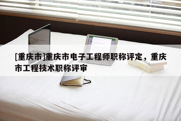 [重慶市]重慶市電子工程師職稱評定，重慶市工程技術職稱評審