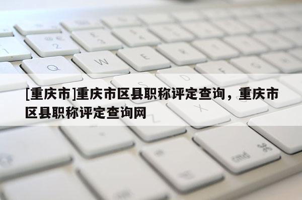 [重慶市]重慶市區縣職稱評定查詢，重慶市區縣職稱評定查詢網