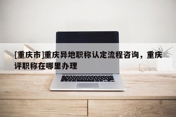 [重慶市]重慶異地職稱認定流程咨詢，重慶評職稱在哪里辦理