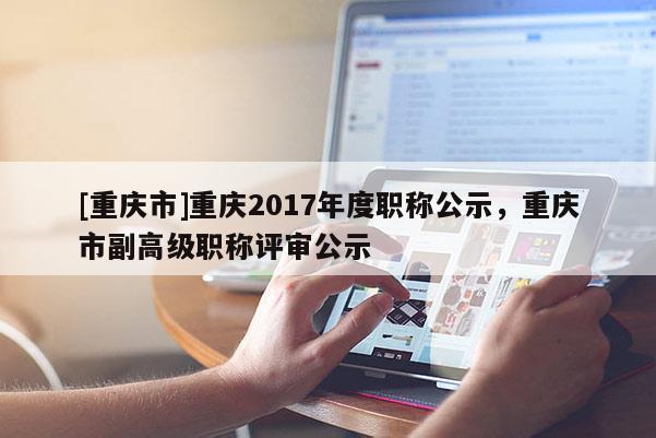 [重慶市]重慶2017年度職稱公示，重慶市副高級職稱評審公示