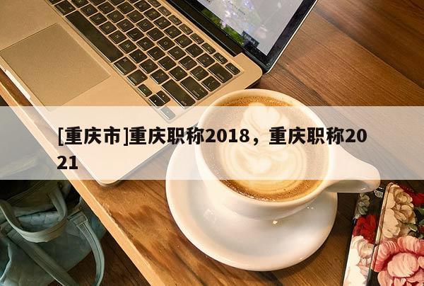 [重慶市]重慶職稱2018，重慶職稱2021