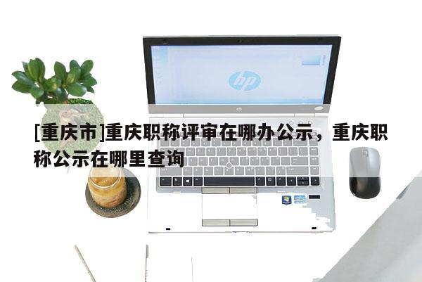 [重慶市]重慶職稱評審在哪辦公示，重慶職稱公示在哪里查詢