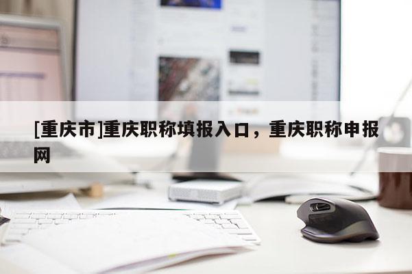 [重慶市]重慶職稱填報入口，重慶職稱申報網