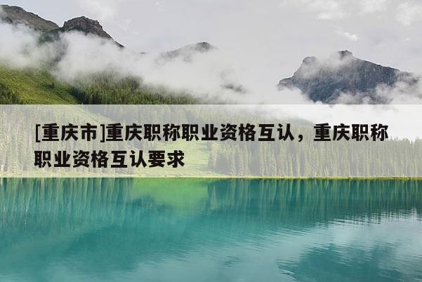 [重慶市]重慶職稱職業(yè)資格互認(rèn)，重慶職稱職業(yè)資格互認(rèn)要求