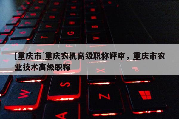 [重慶市]重慶農機高級職稱評審，重慶市農業技術高級職稱