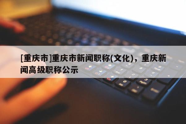 [重慶市]重慶市新聞職稱(文化)，重慶新聞高級職稱公示
