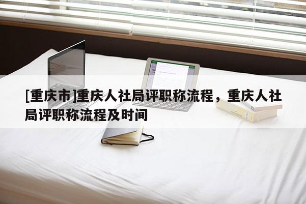 [重慶市]重慶人社局評職稱流程，重慶人社局評職稱流程及時間