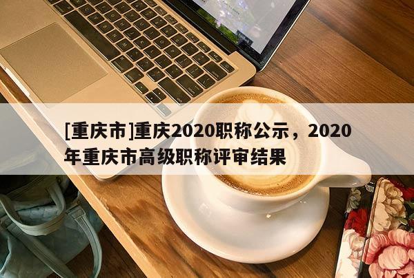 [重慶市]重慶2020職稱公示，2020年重慶市高級職稱評審結(jié)果