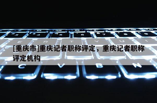 [重慶市]重慶記者職稱評定，重慶記者職稱評定機構