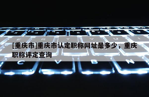 [重慶市]重慶市認定職稱網址是多少，重慶職稱評定查詢