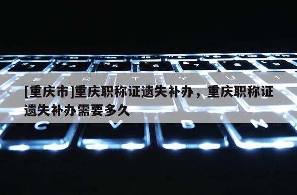 [重慶市]重慶職稱證遺失補辦，重慶職稱證遺失補辦需要多久