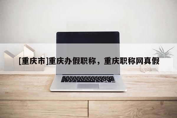 [重慶市]重慶辦假職稱，重慶職稱網真假