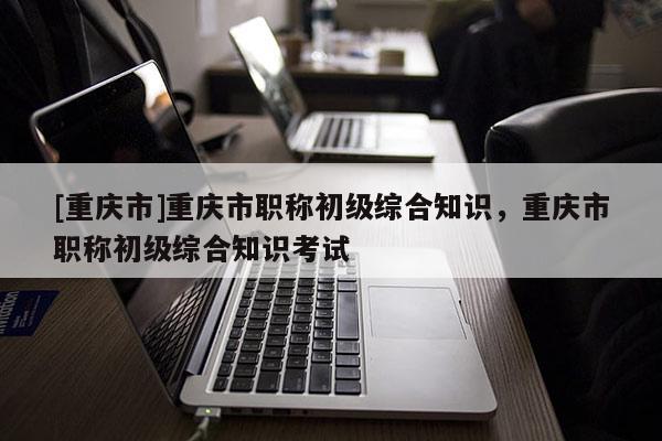 [重慶市]重慶市職稱初級綜合知識，重慶市職稱初級綜合知識考試