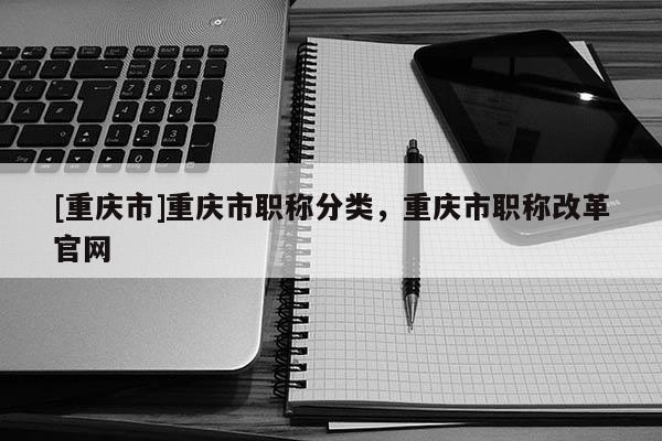 [重慶市]重慶市職稱分類，重慶市職稱改革官網(wǎng)