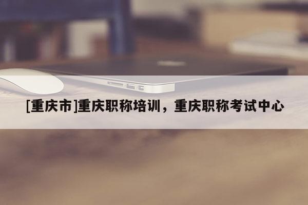 [重慶市]重慶職稱培訓，重慶職稱考試中心