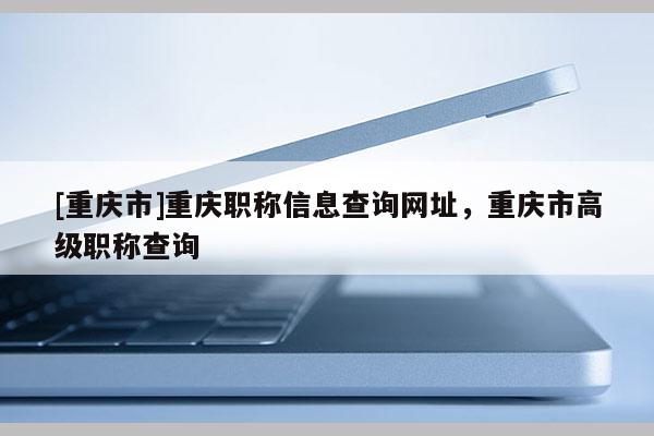 [重慶市]重慶職稱信息查詢網址，重慶市高級職稱查詢