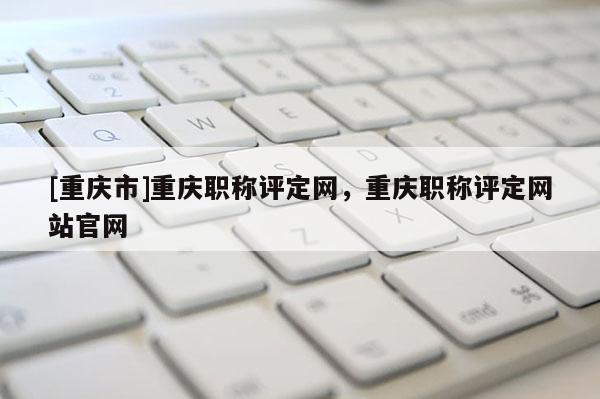 [重慶市]重慶職稱評定網，重慶職稱評定網站官網