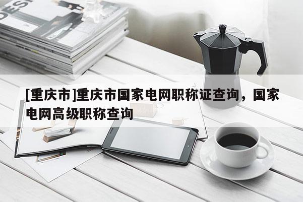 [重慶市]重慶市國家電網職稱證查詢，國家電網高級職稱查詢