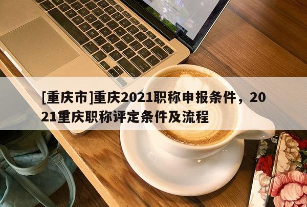 [重慶市]重慶2021職稱申報條件，2021重慶職稱評定條件及流程