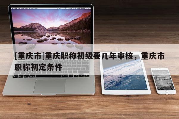 [重慶市]重慶職稱初級要幾年審核，重慶市職稱初定條件