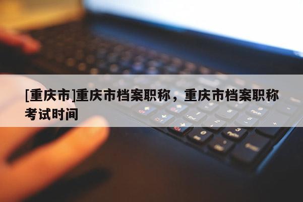 [重慶市]重慶市檔案職稱，重慶市檔案職稱考試時間