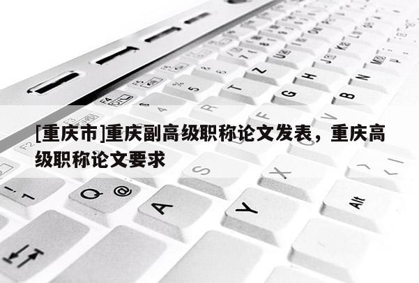 [重慶市]重慶副高級職稱論文發(fā)表，重慶高級職稱論文要求