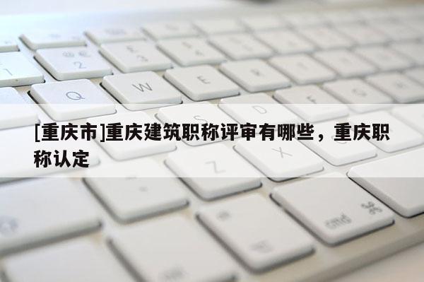 [重慶市]重慶建筑職稱評審有哪些，重慶職稱認定