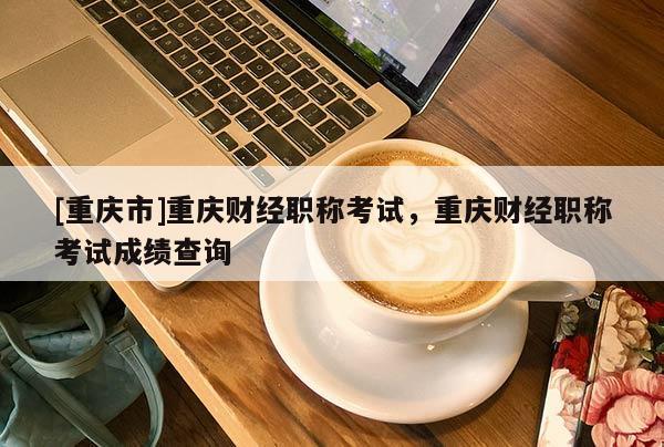 [重慶市]重慶財經職稱考試，重慶財經職稱考試成績查詢