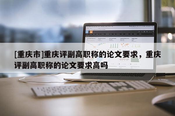 [重慶市]重慶評(píng)副高職稱的論文要求，重慶評(píng)副高職稱的論文要求高嗎