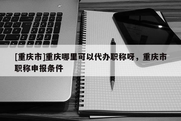 [重慶市]重慶哪里可以代辦職稱呀，重慶市職稱申報條件
