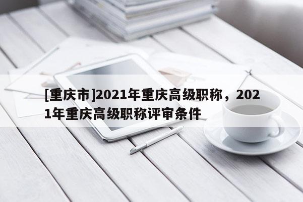 [重慶市]2021年重慶高級職稱，2021年重慶高級職稱評審條件