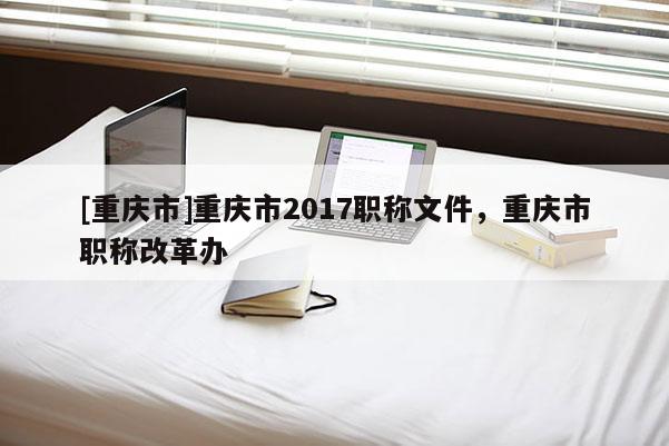 [重慶市]重慶市2017職稱文件，重慶市職稱改革辦
