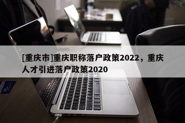 [重慶市]重慶職稱落戶政策2022，重慶人才引進落戶政策2020