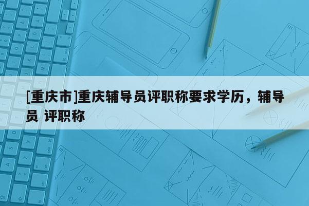 [重慶市]重慶輔導員評職稱要求學歷，輔導員 評職稱