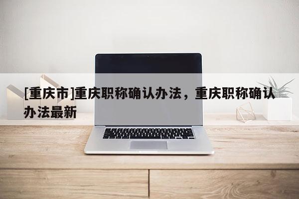 [重慶市]重慶職稱確認辦法，重慶職稱確認辦法最新