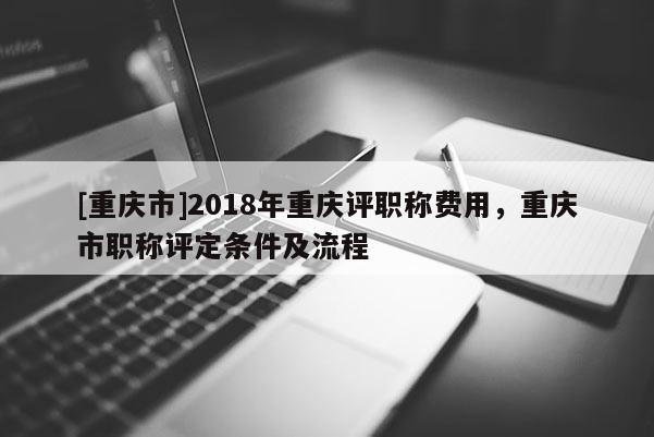 [重慶市]2018年重慶評職稱費用，重慶市職稱評定條件及流程