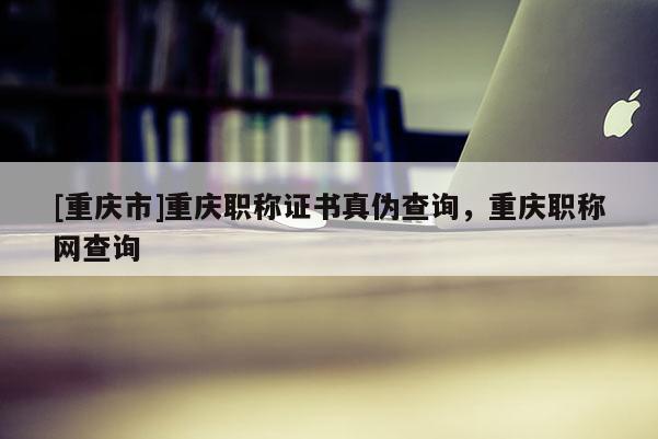 [重慶市]重慶職稱證書真偽查詢，重慶職稱網查詢