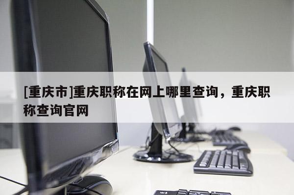 [重慶市]重慶職稱在網(wǎng)上哪里查詢，重慶職稱查詢官網(wǎng)